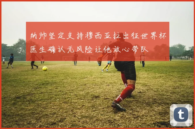 纳帅坚定支持穆西亚拉出征世界杯医生确认无风险让他放心带队
