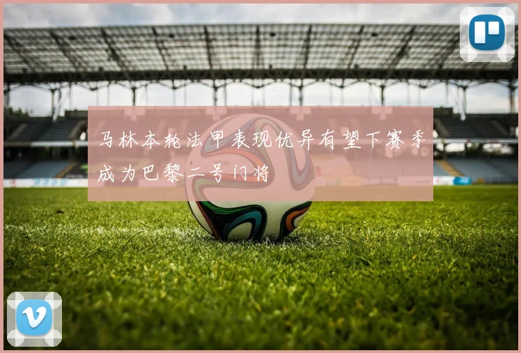 马林本轮法甲表现优异有望下赛季成为巴黎二号门将