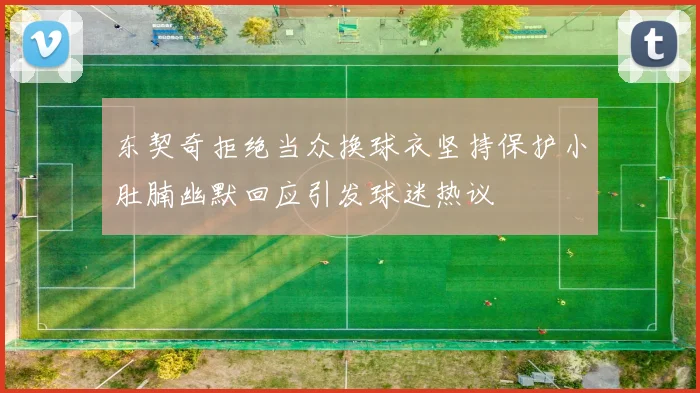 东契奇拒绝当众换球衣坚持保护小肚腩幽默回应引发球迷热议