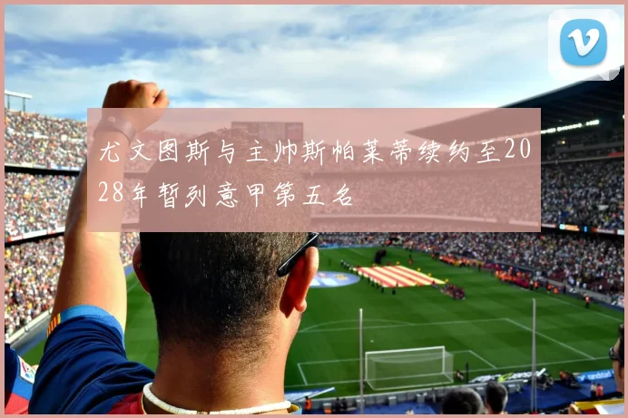 尤文图斯与主帅斯帕莱蒂续约至2028年暂列意甲第五名