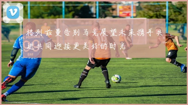 格列兹曼告别马竞展望未来携手共进共同迎接更美好的时光