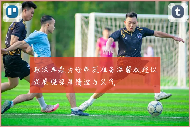 勒沃库森为哈弗茨准备温馨欢迎仪式展现深厚情谊与义气