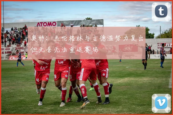 奥特：杰伦格林与古德温努力复出但无奈无法重返赛场