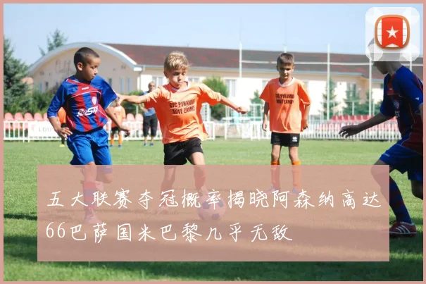 五大联赛夺冠概率揭晓阿森纳高达66巴萨国米巴黎几乎无敌