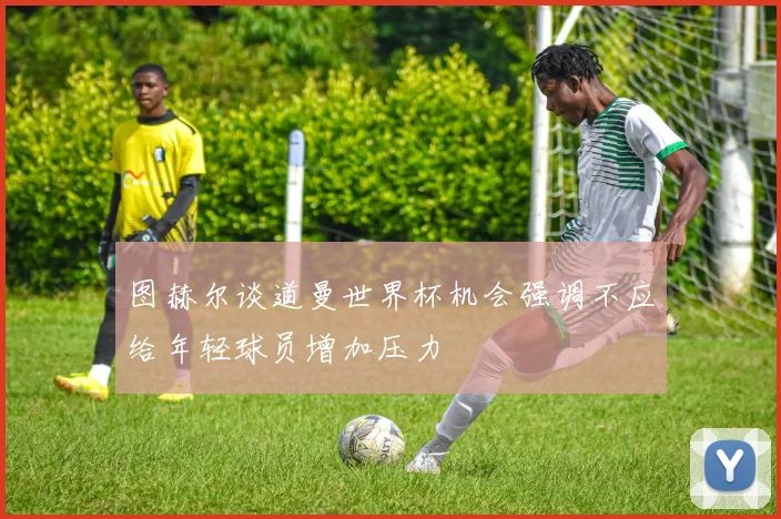 图赫尔谈道曼世界杯机会强调不应给年轻球员增加压力