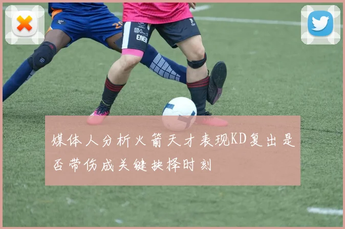 媒体人分析火箭天才表现KD复出是否带伤成关键抉择时刻