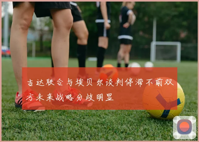 吉达联合与埃贝尔谈判停滞不前双方未来战略分歧明显