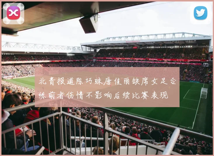 北青报道陈巧珠唐佳丽缺席女足合练前者伤情不影响后续比赛表现