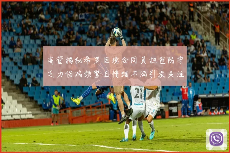 高管揭秘希罗困境合同负担重防守乏力伤病频繁且情绪不满引发关注