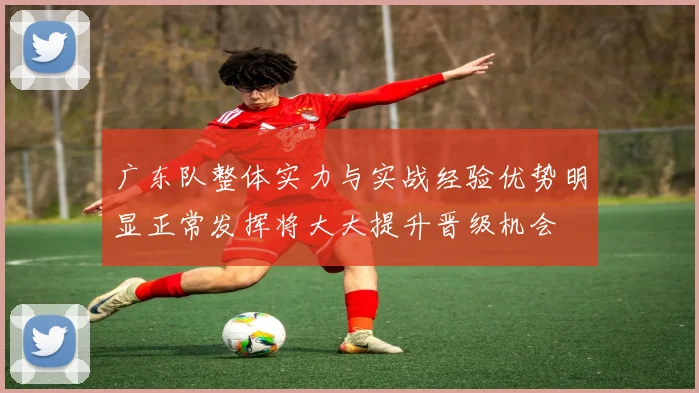 广东队整体实力与实战经验优势明显正常发挥将大大提升晋级机会