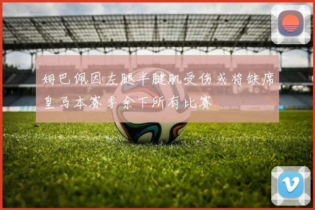 姆巴佩因左腿半腱肌受伤或将缺席皇马本赛季余下所有比赛