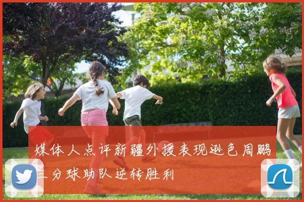 媒体人点评新疆外援表现逊色周鹏三分球助队逆转胜利