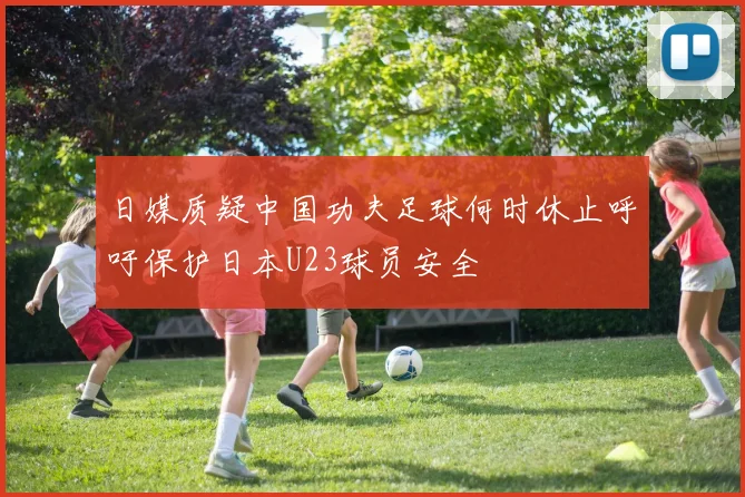 日媒质疑中国功夫足球何时休止呼吁保护日本U23球员安全