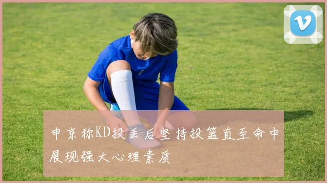 申京称KD投丢后坚持投篮直至命中展现强大心理素质