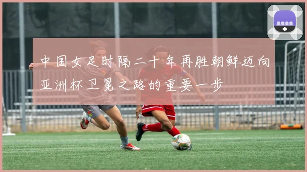 中国女足时隔二十年再胜朝鲜迈向亚洲杯卫冕之路的重要一步