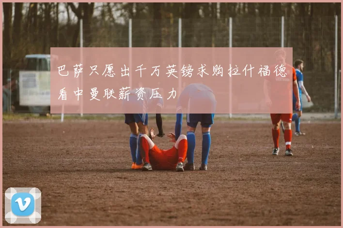 巴萨只愿出千万英镑求购拉什福德看中曼联薪资压力