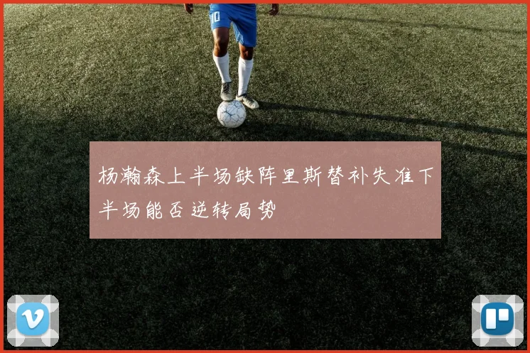 杨瀚森上半场缺阵里斯替补失准下半场能否逆转局势