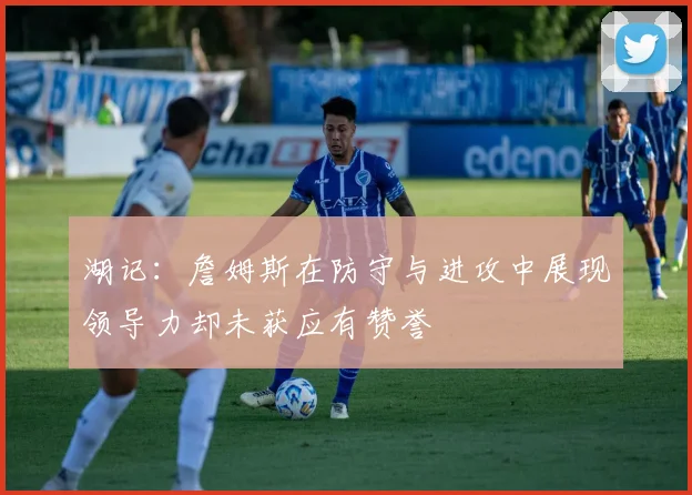 湖记：詹姆斯在防守与进攻中展现领导力却未获应有赞誉