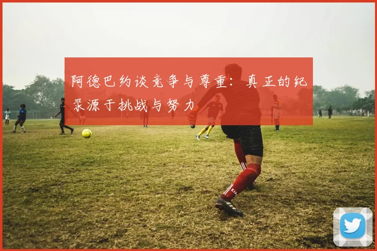 阿德巴约谈竞争与尊重：真正的纪录源于挑战与努力