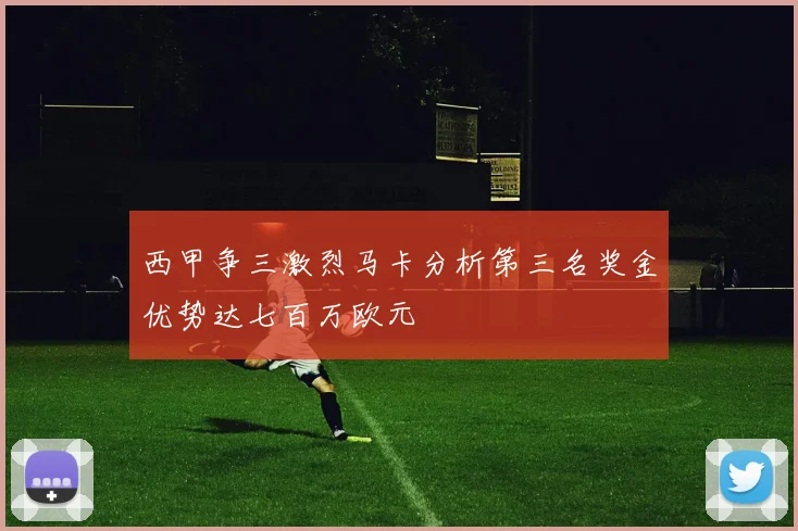西甲争三激烈马卡分析第三名奖金优势达七百万欧元