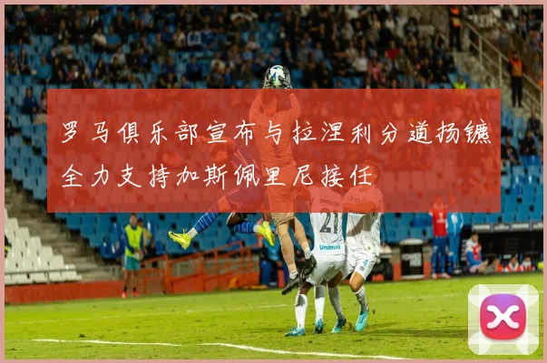 罗马俱乐部宣布与拉涅利分道扬镳全力支持加斯佩里尼接任