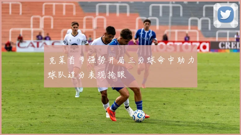 克莱首节强势开局三分球命中助力球队追分表现抢眼