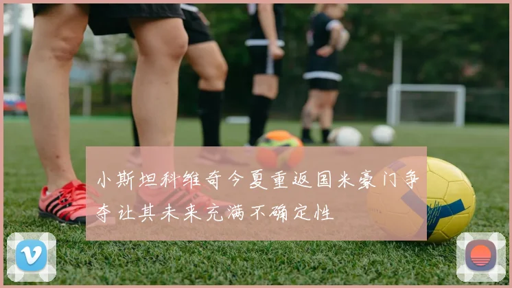 小斯坦科维奇今夏重返国米豪门争夺让其未来充满不确定性