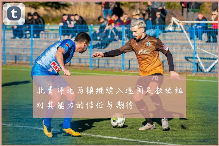 北青评论马镇继续入选国足教练组对其能力的信任与期待