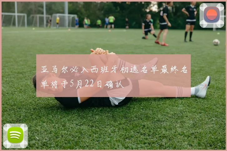 亚马尔必入西班牙初选名单最终名单将于5月22日确认