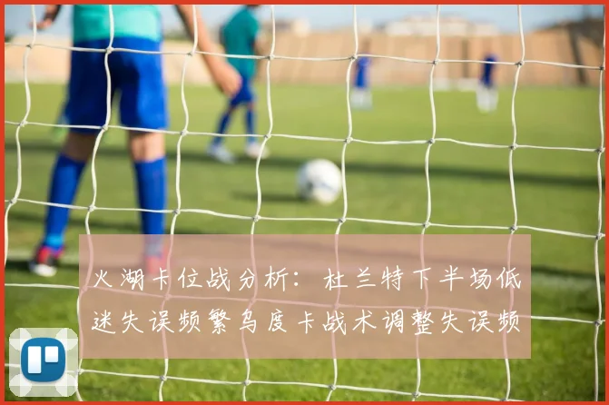 火湖卡位战分析：杜兰特下半场低迷失误频繁乌度卡战术调整失误频现