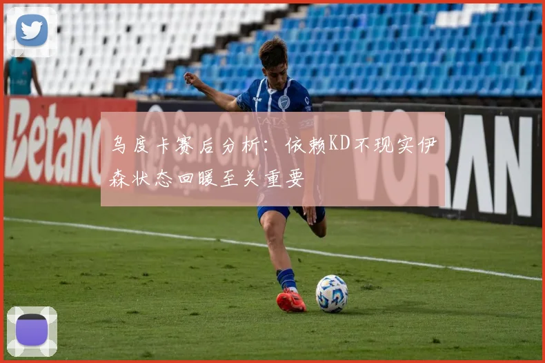 乌度卡赛后分析：依赖KD不现实伊森状态回暖至关重要