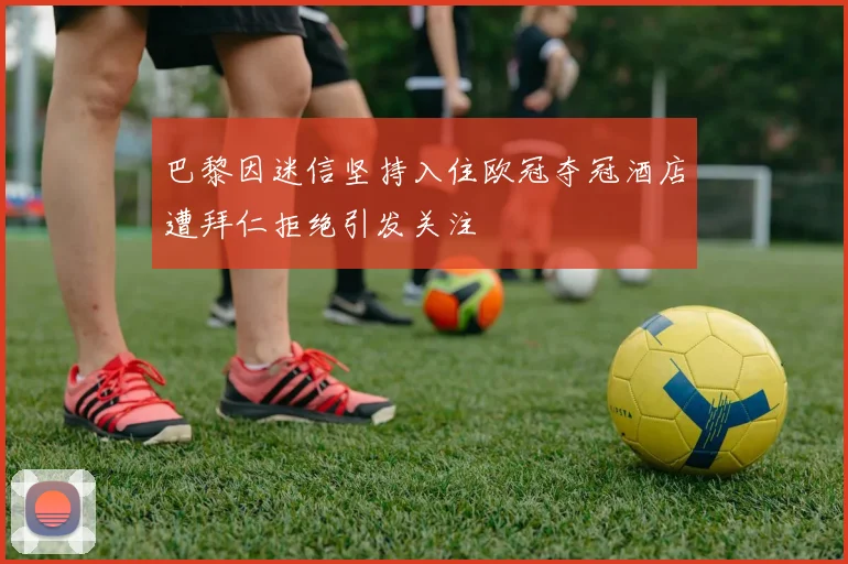 巴黎因迷信坚持入住欧冠夺冠酒店遭拜仁拒绝引发关注