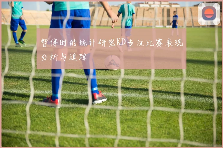 暂停时的统计研究KD专注比赛表现分析与追踪